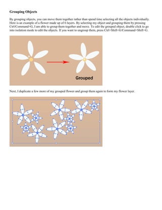 Grouping Objects 
By grouping objects, you can move them together rather than spend time selecting all the objects individually. Here is an example of a flower made up of 6 layers. By selecting my object and grouping them by pressing Ctrl/Command+G, I am able to group them together and move. To edit the grouped object, double click to go into isolation mode to edit the objects. If you want to ungroup them, press Ctrl+Shift+G/Command+Shift+G. 
Next, I duplicate a few more of my grouped flower and group them again to form my flower layer. 
 