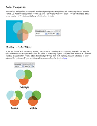 Adding Transparency 
You can add transparency in Illustrator by lowering the opacity of objects so that underlying artwork becomes visible. Go Window>Transparency to open up your Transparency Window. Stack a few objects and set it to a lower opacity of 50% for the underlying color to show through. 
Blending Modes for Objects 
If you are familiar with Photoshop, you may have heard of Blending Modes. Blending modes let you vary the ways that the colors of objects blend with the colors of underlying objects. Here I have an example of 3 popular blending modes to show you the effect. I shall not go through how each blending mode in detail as it is quite technical for beginners. If your are interested, you can read Adobe livedocs here. 
 