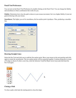 Pencil Tool Preferences 
You can turn on the Pencil Tool Preferences by double clicking on the Pencil Tool. You can change the fidelity and smoothness to find a combination that works for you. 
Fidelity: Determines how close the path is drawn to your mouse movement. Set it at a higher fidelity if your not good at drawing with your mouse. 
Smoothness: The higher you set for smoothness, the less anchor point it produces. Thus, producing a smoother line. 
Drawing Straight Lines 
Select the Pen Tool and click once to add the first anchor point. Move your mouse to the next position and click again to create the second point. The two anchor points will be connected together. Continue doing this to create a W shape as shown.To draw a new line, click the Selection Tool(The Black Arrow Icon) and click back the Pen Tool again. 
Closing a Path 
To close a path, click back the starting point to close the shape.  