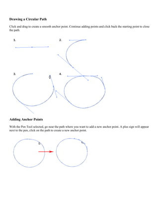 Drawing a Circular Path 
Click and drag to create a smooth anchor point. Continue adding points and click back the starting point to close the path. 
Adding Anchor Points 
With the Pen Tool selected, go near the path where you want to add a new anchor point. A plus sign will appear next to the pen, click on the path to create a new anchor point. 
 