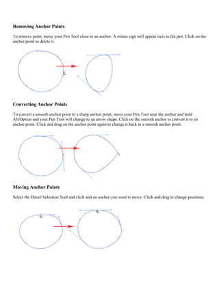 Removing Anchor Points 
To remove point, move your Pen Tool close to an anchor. A minus sign will appear next to the pen. Click on the anchor point to delete it. 
Converting Anchor Points 
To convert a smooth anchor point to a sharp anchor point, move your Pen Tool near the anchor and hold Alt/Option and your Pen Tool will change to an arrow shape. Click on the smooth anchor to convert it to an anchor point. Click and drag on the anchor point again to change it back to a smooth anchor point. 
Moving Anchor Points 
Select the Direct Selection Tool and click and on anchor you want to move. Click and drag to change positions. 
 