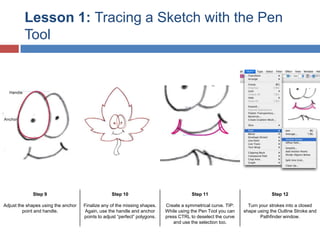 Lesson 1: Tracing a Sketch with the Pen
Tool

Step 9

Step 10

Step 11

Step 12

Adjust the shapes using the anchor
point and handle.

Finalize any of the missing shapes.
Again, use the handle and anchor
points to adjust “perfect” polygons.

Create a symmetrical curve. TIP:
While using the Pen Tool you can
press CTRL to deselect the curve
and use the selection too.

Turn your strokes into a closed
shape using the Outline Stroke and
Pathfinder window.

 