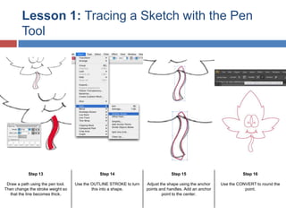 Lesson 1: Tracing a Sketch with the Pen
Tool

Step 13

Step 14

Step 15

Step 16

Draw a path using the pen tool.
Then change the stroke weight so
that the line becomes thick.

Use the OUTLINE STROKE to turn
this into a shape.

Adjust the shape using the anchor
points and handles. Add an anchor
point to the center.

Use the CONVERT to round the
point.

 
