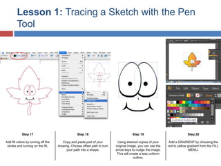 Lesson 1: Tracing a Sketch with the Pen
Tool

Step 17

Step 18

Step 19

Step 20

Add fill colors by turning off the
stroke and turning on the fill.

Copy and paste part of your
drawing. Choose offset path to turn
your path into a shape.

Using stacked copies of your
original image, you can use the
arrow keys to nudge the image.
This will create a less uniform
outline.

Add a GRADIENT by choosing the
red to yellow gradient from the FILL
MENU.

 