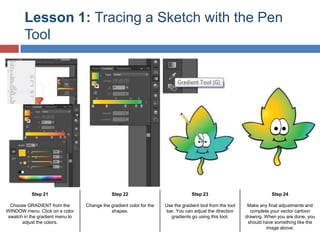 Lesson 1: Tracing a Sketch with the Pen
Tool

Step 21

Step 22

Step 23

Step 24

Choose GRADIENT from the
WINDOW menu. Click on a color
swatch in the gradient menu to
adjust the colors.

Change the gradient color for the
shapes.

Use the gradient tool from the tool
bar. You can adjust the direction
gradients go using this tool.

Make any final adjustments and
complete your vector cartoon
drawing. When you are done, you
should have something like the
image above.

 