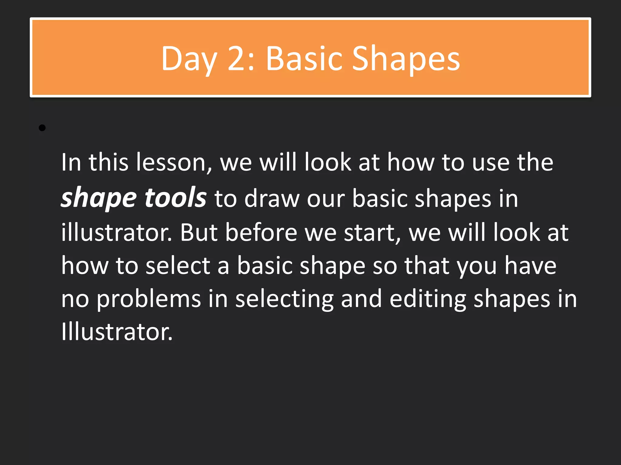 Day 2: Basic Shapes
•
In this lesson, we will look at how to use the
shape tools to draw our basic shapes in
illustrator. But before we start, we will look at
how to select a basic shape so that you have
no problems in selecting and editing shapes in
Illustrator.
 