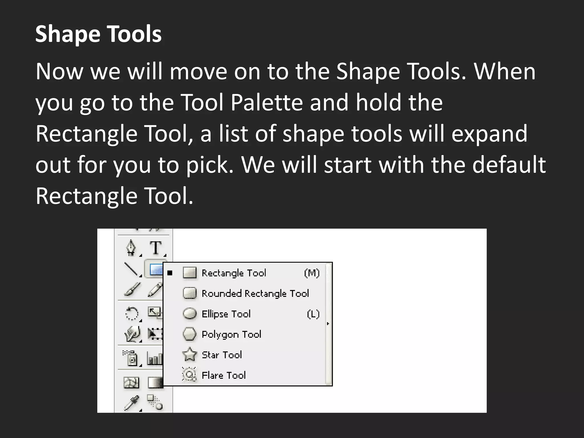 Shape Tools
Now we will move on to the Shape Tools. When
you go to the Tool Palette and hold the
Rectangle Tool, a list of shape tools will expand
out for you to pick. We will start with the default
Rectangle Tool.
 
