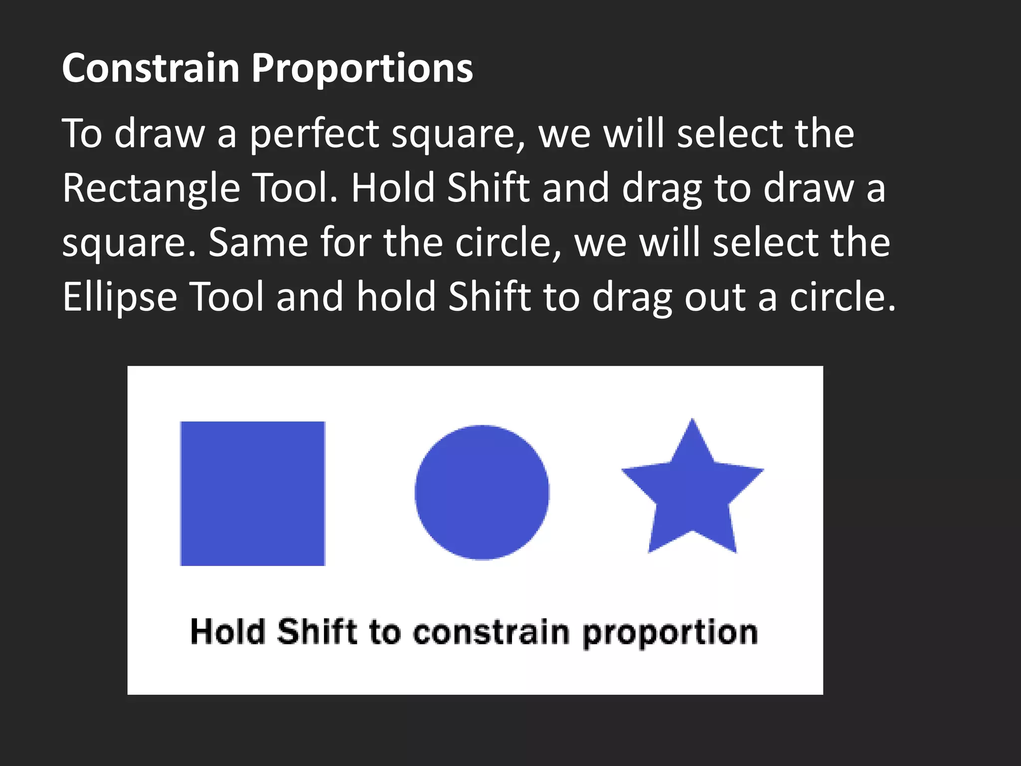 Constrain Proportions
To draw a perfect square, we will select the
Rectangle Tool. Hold Shift and drag to draw a
square. Same for the circle, we will select the
Ellipse Tool and hold Shift to drag out a circle.
 