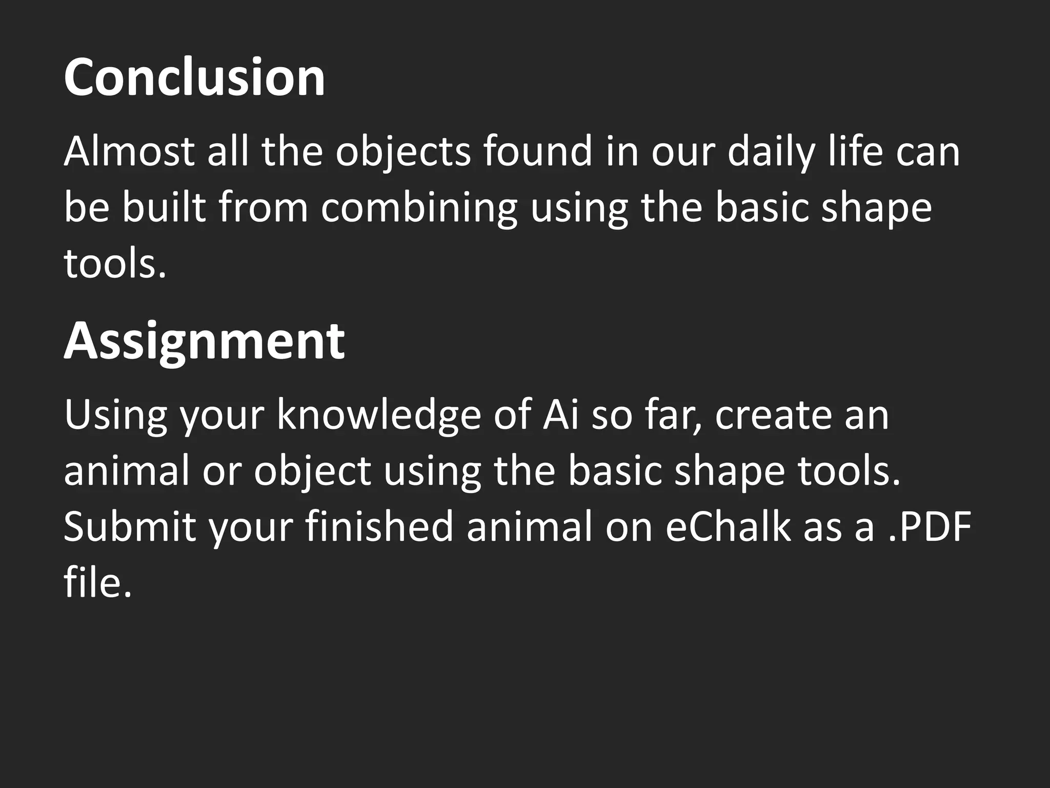 Conclusion
Almost all the objects found in our daily life can
be built from combining using the basic shape
tools.
Assignment
Using your knowledge of Ai so far, create an
animal or object using the basic shape tools.
Submit your finished animal on eChalk as a .PDF
file.
 