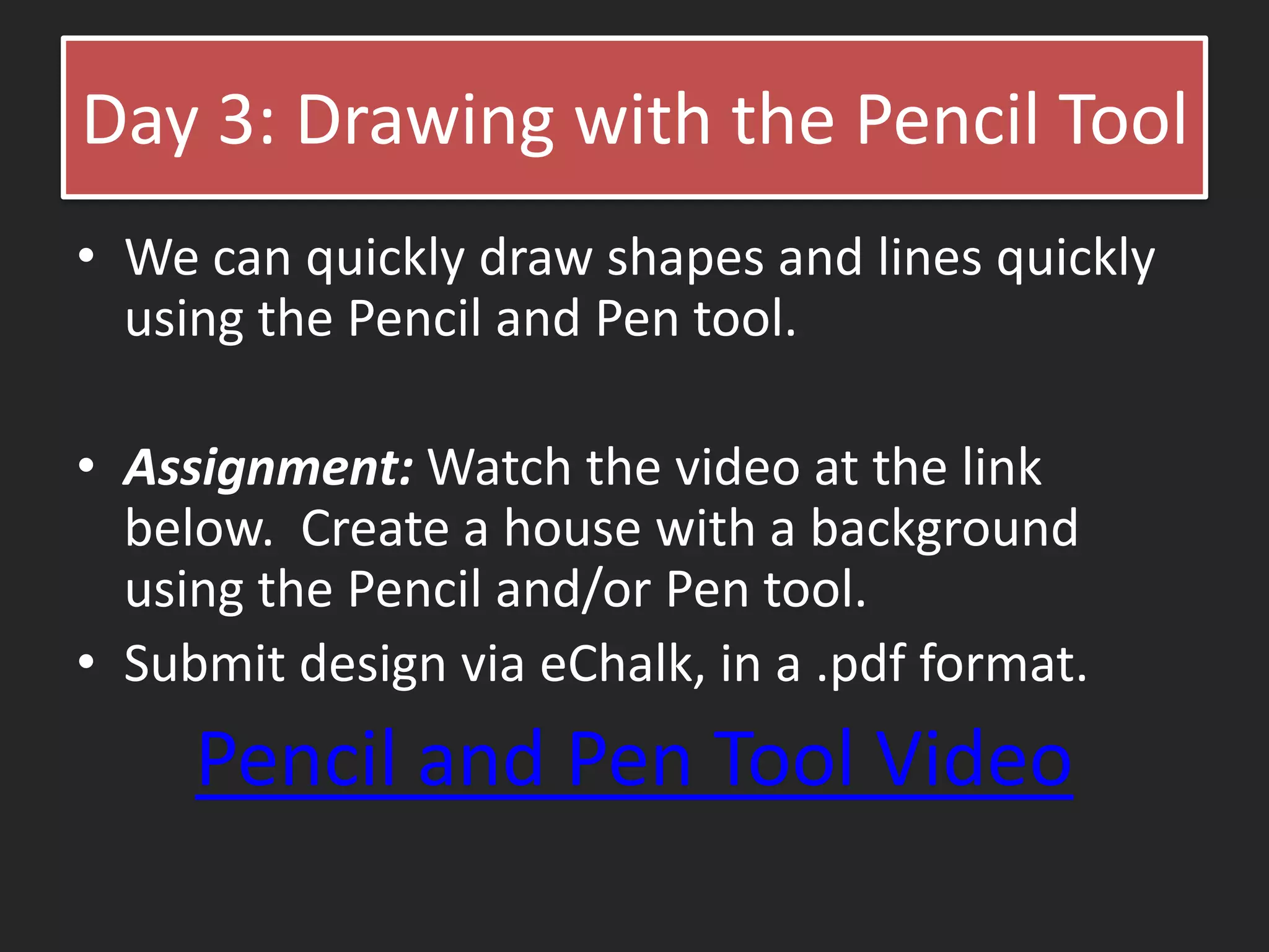 Day 3: Drawing with the Pencil Tool
• We can quickly draw shapes and lines quickly
using the Pencil and Pen tool.
• Assignment: Watch the video at the link
below. Create a house with a background
using the Pencil and/or Pen tool.
• Submit design via eChalk, in a .pdf format.
Pencil and Pen Tool Video
 