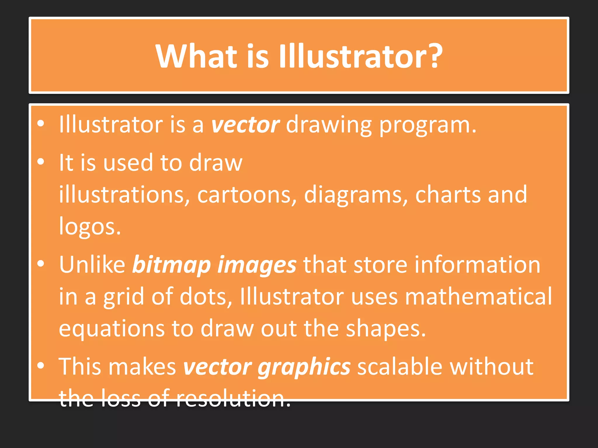 What is Illustrator?
• Illustrator is a vector drawing program.
• It is used to draw
illustrations, cartoons, diagrams, charts and
logos.
• Unlike bitmap images that store information
in a grid of dots, Illustrator uses mathematical
equations to draw out the shapes.
• This makes vector graphics scalable without
the loss of resolution.
 