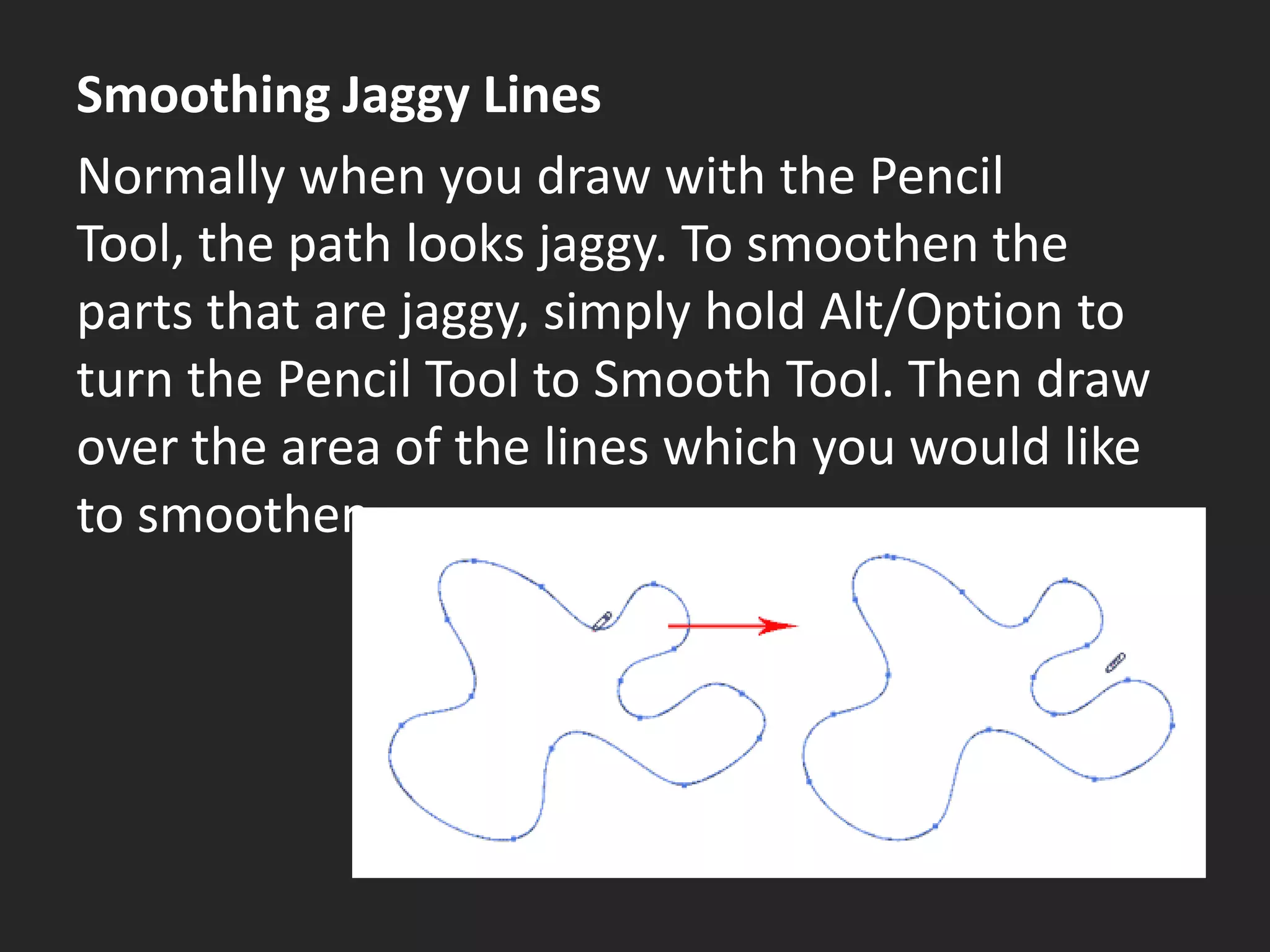 Smoothing Jaggy Lines
Normally when you draw with the Pencil
Tool, the path looks jaggy. To smoothen the
parts that are jaggy, simply hold Alt/Option to
turn the Pencil Tool to Smooth Tool. Then draw
over the area of the lines which you would like
to smoothen.
 