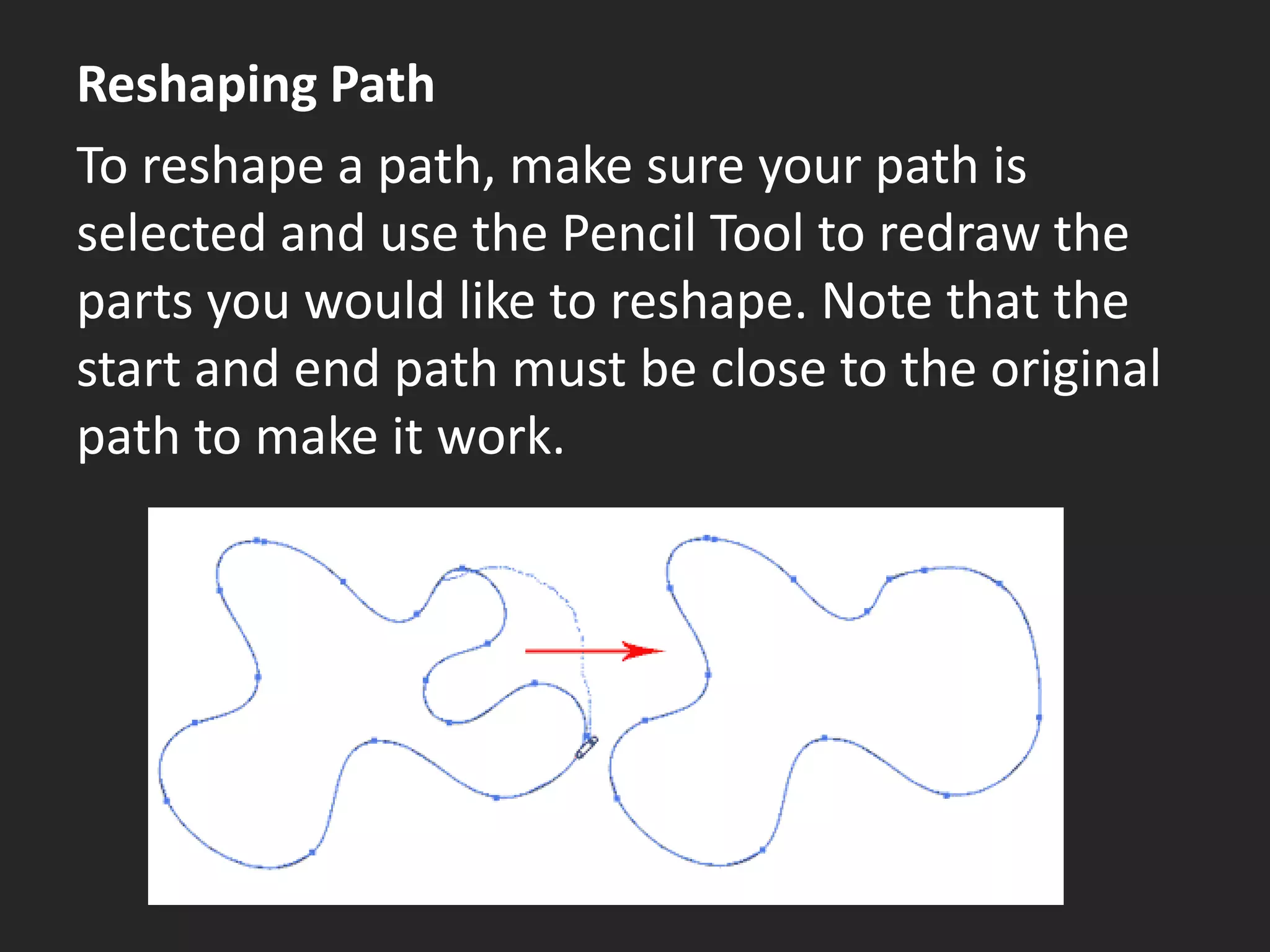 Reshaping Path
To reshape a path, make sure your path is
selected and use the Pencil Tool to redraw the
parts you would like to reshape. Note that the
start and end path must be close to the original
path to make it work.
 