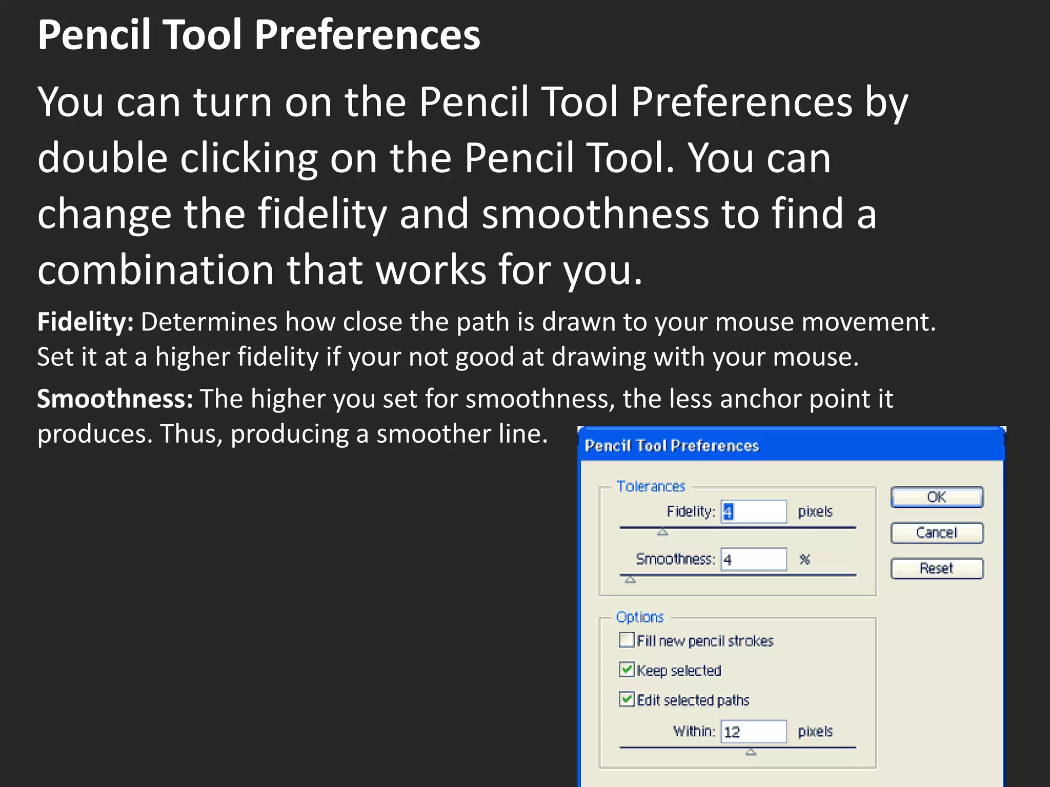 Pencil Tool Preferences
You can turn on the Pencil Tool Preferences by
double clicking on the Pencil Tool. You can
change the fidelity and smoothness to find a
combination that works for you.
Fidelity: Determines how close the path is drawn to your mouse movement.
Set it at a higher fidelity if your not good at drawing with your mouse.
Smoothness: The higher you set for smoothness, the less anchor point it
produces. Thus, producing a smoother line.
 