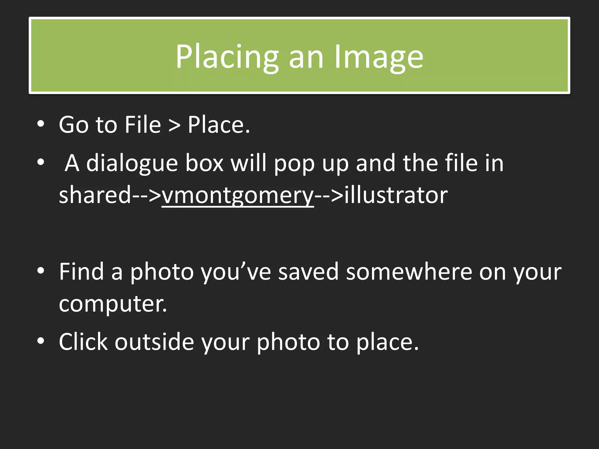 Placing an Image
• Go to File > Place.
• A dialogue box will pop up and the file in
shared-->vmontgomery-->illustrator
• Find a photo you’ve saved somewhere on your
computer.
• Click outside your photo to place.
 