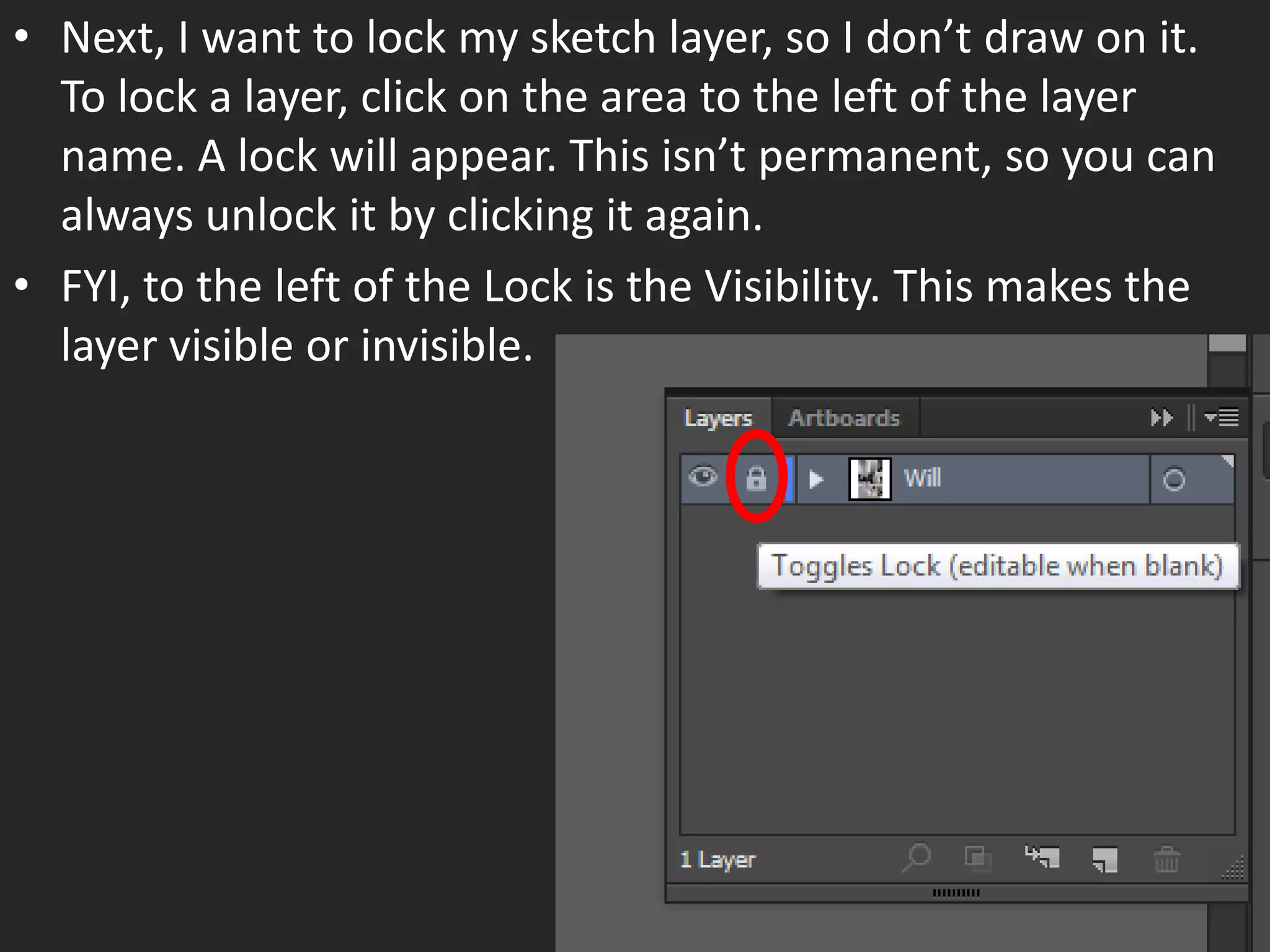 • Next, I want to lock my sketch layer, so I don’t draw on it.
To lock a layer, click on the area to the left of the layer
name. A lock will appear. This isn’t permanent, so you can
always unlock it by clicking it again.
• FYI, to the left of the Lock is the Visibility. This makes the
layer visible or invisible.
 