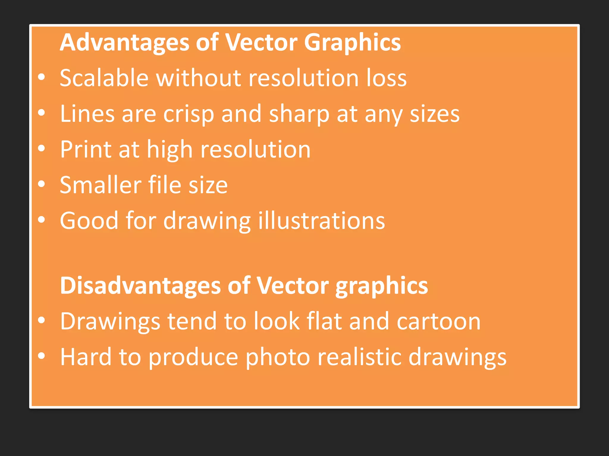 Advantages of Vector Graphics
• Scalable without resolution loss
• Lines are crisp and sharp at any sizes
• Print at high resolution
• Smaller file size
• Good for drawing illustrations
Disadvantages of Vector graphics
• Drawings tend to look flat and cartoon
• Hard to produce photo realistic drawings
 