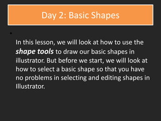 Day 2: Basic Shapes
•
In this lesson, we will look at how to use the
shape tools to draw our basic shapes in
illustrator. But before we start, we will look at
how to select a basic shape so that you have
no problems in selecting and editing shapes in
Illustrator.
 