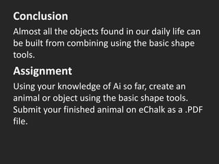 Conclusion
Almost all the objects found in our daily life can
be built from combining using the basic shape
tools.
Assignment
Using your knowledge of Ai so far, create an
animal or object using the basic shape tools.
Submit your finished animal on eChalk as a .PDF
file.
 