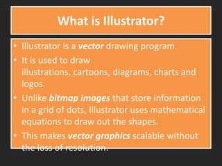 What is Illustrator?
• Illustrator is a vector drawing program.
• It is used to draw
illustrations, cartoons, diagrams, charts and
logos.
• Unlike bitmap images that store information
in a grid of dots, Illustrator uses mathematical
equations to draw out the shapes.
• This makes vector graphics scalable without
the loss of resolution.
 
