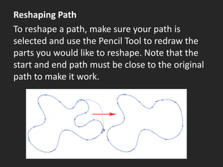 Reshaping Path
To reshape a path, make sure your path is
selected and use the Pencil Tool to redraw the
parts you would like to reshape. Note that the
start and end path must be close to the original
path to make it work.
 