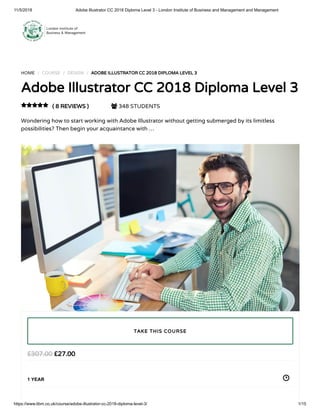 11/5/2018 Adobe Illustrator CC 2018 Diploma Level 3 - London Institute of Business and Management and Management
https://www.libm.co.uk/course/adobe-illustrator-cc-2018-diploma-level-3/ 1/15
HOME / COURSE / DESIGN / ADOBE ILLUSTRATOR CC 2018 DIPLOMA LEVEL 3
Adobe Illustrator CC 2018 Diploma Level 3
( 8 REVIEWS )  348 STUDENTS
Wondering how to start working with Adobe Illustrator without getting submerged by its limitless
possibilities? Then begin your acquaintance with …

£27.00£307.00
1 YEAR
TAKE THIS COURSE
 