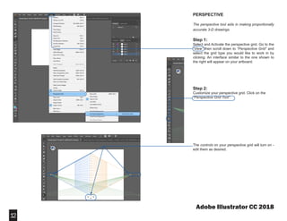 Adobe Illustrator CC 2018
PERSPECTIVE
The perspective tool aids in making proportionally
accurate 3-D drawings.
Step 1:
Select and Activate the perspective grid. Go to the
“View” then scroll down to “Perspective Grid” and
select the grid type you would like to work in by
clicking. An interface similar to the one shown to
the right will appear on your artboard.
Step 2:
Customize your perspective grid. Click on the
“Perspective Grid Tool”.
The controls on your perspective grid will turn on -
edit them as desired.
12
 