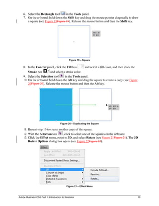 Adobe Illustrator CS5 Part 1: Introduction to Illustrator 10
6. Select the Rectangle tool in the Tools panel.
7. On the artboard, hold down the Shift key and drag the mouse pointer diagonally to draw
a square (see Figure 19Figure 19). Release the mouse button and then the Shift key.
Figure 19 – Square
8. In the Control panel, click the Fill box and select a fill color, and then click the
Stroke box and select a stroke color.
9. Select the Selection tool in the Tools panel.
10. On the artboard, hold down the Alt key and drag the square to create a copy (see Figure
20Figure 20). Release the mouse button and then the Alt key.
Figure 20 – Duplicating the Square
11. Repeat step 10 to create another copy of the square.
12. With the Selection tool , click to select one of the squares on the artboard.
13. Click the Effect menu, point to 3D, and select Rotate (see Figure 21Figure 21). The 3D
Rotate Options dialog box opens (see Figure 22Figure 22).
Figure 21 – Effect Menu
 