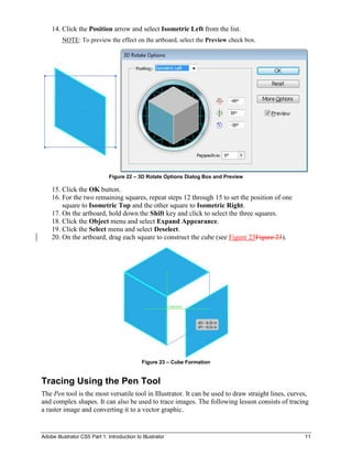 Adobe Illustrator CS5 Part 1: Introduction to Illustrator 11
14. Click the Position arrow and select Isometric Left from the list.
NOTE: To preview the effect on the artboard, select the Preview check box.
Figure 22 – 3D Rotate Options Dialog Box and Preview
15. Click the OK button.
16. For the two remaining squares, repeat steps 12 through 15 to set the position of one
square to Isometric Top and the other square to Isometric Right.
17. On the artboard, hold down the Shift key and click to select the three squares.
18. Click the Object menu and select Expand Appearance.
19. Click the Select menu and select Deselect.
20. On the artboard, drag each square to construct the cube (see Figure 23Figure 23).
Figure 23 – Cube Formation
Tracing Using the Pen Tool
The Pen tool is the most versatile tool in Illustrator. It can be used to draw straight lines, curves,
and complex shapes. It can also be used to trace images. The following lesson consists of tracing
a raster image and converting it to a vector graphic.
 