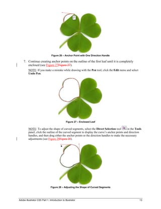 Adobe Illustrator CS5 Part 1: Introduction to Illustrator 13
Figure 26 – Anchor Point with One Direction Handle
7. Continue creating anchor points on the outline of the first leaf until it is completely
enclosed (see Figure 27Figure 27).
NOTE: If you make a mistake while drawing with the Pen tool, click the Edit menu and select
Undo Pen.
Figure 27 – Enclosed Leaf
NOTE: To adjust the shape of curved segments, select the Direct Selection tool in the Tools
panel, click the outline of the curved segment to display the curve’s anchor points and direction
handles, and then drag either the anchor points or the direction handles to make the necessary
adjustments (see Figure 28Figure 28).
Figure 28 – Adjusting the Shape of Curved Segments
 