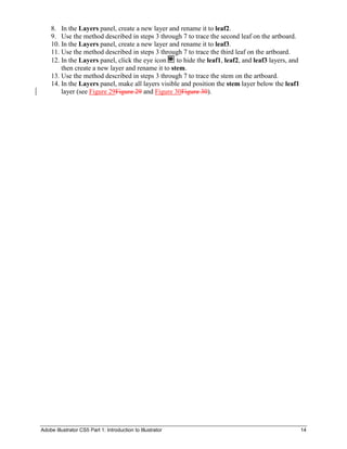 Adobe Illustrator CS5 Part 1: Introduction to Illustrator 14
8. In the Layers panel, create a new layer and rename it to leaf2.
9. Use the method described in steps 3 through 7 to trace the second leaf on the artboard.
10. In the Layers panel, create a new layer and rename it to leaf3.
11. Use the method described in steps 3 through 7 to trace the third leaf on the artboard.
12. In the Layers panel, click the eye icon to hide the leaf1, leaf2, and leaf3 layers, and
then create a new layer and rename it to stem.
13. Use the method described in steps 3 through 7 to trace the stem on the artboard.
14. In the Layers panel, make all layers visible and position the stem layer below the leaf1
layer (see Figure 29Figure 29 and Figure 30Figure 30).
 