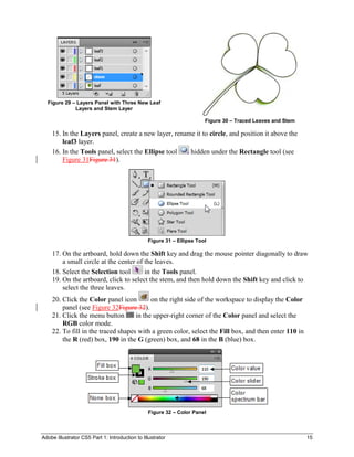Adobe Illustrator CS5 Part 1: Introduction to Illustrator 15
Figure 29 – Layers Panel with Three New Leaf
Layers and Stem Layer
Figure 30 – Traced Leaves and Stem
15. In the Layers panel, create a new layer, rename it to circle, and position it above the
leaf3 layer.
16. In the Tools panel, select the Ellipse tool hidden under the Rectangle tool (see
Figure 31Figure 31).
Figure 31 – Ellipse Tool
17. On the artboard, hold down the Shift key and drag the mouse pointer diagonally to draw
a small circle at the center of the leaves.
18. Select the Selection tool in the Tools panel.
19. On the artboard, click to select the stem, and then hold down the Shift key and click to
select the three leaves.
20. Click the Color panel icon on the right side of the workspace to display the Color
panel (see Figure 32Figure 32).
21. Click the menu button in the upper-right corner of the Color panel and select the
RGB color mode.
22. To fill in the traced shapes with a green color, select the Fill box, and then enter 110 in
the R (red) box, 190 in the G (green) box, and 68 in the B (blue) box.
Figure 32 – Color Panel
 