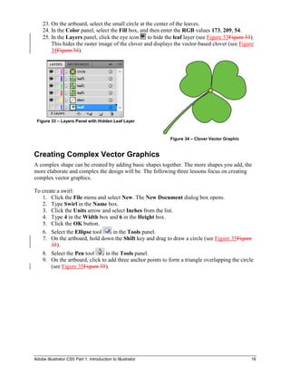 Adobe Illustrator CS5 Part 1: Introduction to Illustrator 16
23. On the artboard, select the small circle at the center of the leaves.
24. In the Color panel, select the Fill box, and then enter the RGB values 173, 209, 54.
25. In the Layers panel, click the eye icon to hide the leaf layer (see Figure 33Figure 33).
This hides the raster image of the clover and displays the vector-based clover (see Figure
34Figure 34).
Figure 33 – Layers Panel with Hidden Leaf Layer
Figure 34 – Clover Vector Graphic
Creating Complex Vector Graphics
A complex shape can be created by adding basic shapes together. The more shapes you add, the
more elaborate and complex the design will be. The following three lessons focus on creating
complex vector graphics.
To create a swirl:
1. Click the File menu and select New. The New Document dialog box opens.
2. Type Swirl in the Name box.
3. Click the Units arrow and select Inches from the list.
4. Type 4 in the Width box and 6 in the Height box.
5. Click the OK button.
6. Select the Ellipse tool in the Tools panel.
7. On the artboard, hold down the Shift key and drag to draw a circle (see Figure 35Figure
35).
8. Select the Pen tool in the Tools panel.
9. On the artboard, click to add three anchor points to form a triangle overlapping the circle
(see Figure 35Figure 35).
 