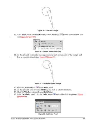Adobe Illustrator CS5 Part 1: Introduction to Illustrator 17
Figure 35 – Circle and Triangle
10. In the Tools panel, select the Covert Anchor Point tool hidden under the Pen tool
(see Figure 36Figure 36).
Figure 36 – Convert Anchor Point Tool
11. On the artboard, position the mouse pointer over each anchor point of the triangle and
drag to curve the triangle (see Figure 37Figure 37).
Figure 37 – Circle and Curved Triangle
12. Select the Selection tool in the Tools panel.
13. On the artboard, hold down the Shift key and click to select both shapes.
14. Click the Window menu and select Pathfinder.
15. In the Pathfinder panel, click the Unite button to combine both shapes (see Figure
38Figure 38).
Figure 38 – Pathfinder Panel
 