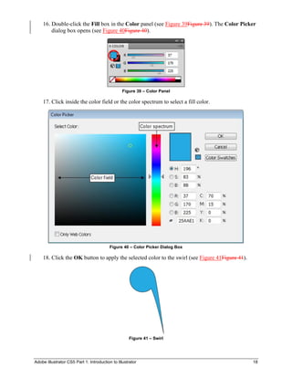 Adobe Illustrator CS5 Part 1: Introduction to Illustrator 18
16. Double-click the Fill box in the Color panel (see Figure 39Figure 39). The Color Picker
dialog box opens (see Figure 40Figure 40).
Figure 39 – Color Panel
17. Click inside the color field or the color spectrum to select a fill color.
Figure 40 – Color Picker Dialog Box
18. Click the OK button to apply the selected color to the swirl (see Figure 41Figure 41).
Figure 41 – Swirl
 