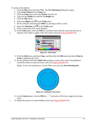 Adobe Illustrator CS5 Part 1: Introduction to Illustrator 19
To create circle patterns:
1. Click the File menu and select New. The New Document dialog box opens.
2. Type Circle Pattern in the Name box.
3. Click the Units arrow and select Inches from the list.
4. Type 4 in the Width box and 4 in the Height box.
5. Click the OK button.
6. Select the Ellipse tool in the Tools panel.
7. On the artboard, hold down the Shift key and drag to draw a circle.
8. Select the Selection tool in the Tools panel.
9. Click to select the circle on the artboard.
10. In the Color panel, select the Fill box, and then click inside the color spectrum bar or
drag the color sliders to apply a fill color to the circle (see Figure 42Figure 42).
Figure 42 – Color Panel
11. Click the Edit menu and select Copy, and then click the Edit menu and select Paste in
Front to duplicate the circle.
12. On the artboard, hold down Shift+Alt and drag a corner of the circle’s bounding box
toward the center to create the inner circle (see Figure 43Figure 43).
NOTE: To show the bounding box, click the View menu and select Show Bounding Box.
Figure 43 – Creating the Inner Circle
13. In the Control panel, click the Fill box and select a fill color to apply to the inner
circle.
14. Repeat the process to create multiple circles (see Figure 44Figure 44).
 