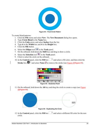 Adobe Illustrator CS5 Part 1: Introduction to Illustrator 20
Figure 44 – Final Circle Pattern
To create blend patterns:
1. Click the File menu and select New. The New Document dialog box opens.
2. Type Circle Blend in the Name box.
3. Click the Units arrow and select Inches from the list.
4. Type 6 in the Width box and 4 in the Height box.
5. Click the OK button.
6. Select the Ellipse tool in the Tools panel.
7. On the artboard, hold down the Shift key and drag to draw a circle.
8. Select the Selection tool in the Tools panel.
9. Click to select the circle on the artboard.
10. In the Control panel, click the Fill box and select a fill color, and then click the
Stroke box and select None to remove the stroke (see Figure 45Figure 45).
Figure 45 – Swatches Panel
11. On the artboard, hold down the Alt key and drag the circle to create a copy (see Figure
46Figure 46).
Figure 46 – Duplicating the Circle
12. In the Control panel, click the Fill box and select a different fill color for the new
circle.
 