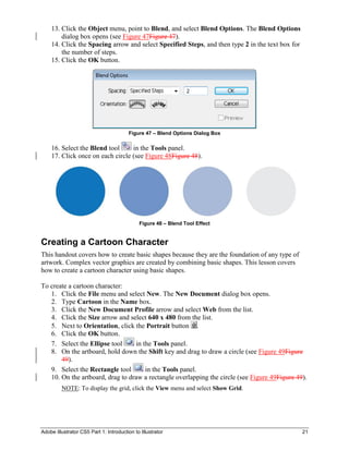 Adobe Illustrator CS5 Part 1: Introduction to Illustrator 21
13. Click the Object menu, point to Blend, and select Blend Options. The Blend Options
dialog box opens (see Figure 47Figure 47).
14. Click the Spacing arrow and select Specified Steps, and then type 2 in the text box for
the number of steps.
15. Click the OK button.
Figure 47 – Blend Options Dialog Box
16. Select the Blend tool in the Tools panel.
17. Click once on each circle (see Figure 48Figure 48).
Figure 48 – Blend Tool Effect
Creating a Cartoon Character
This handout covers how to create basic shapes because they are the foundation of any type of
artwork. Complex vector graphics are created by combining basic shapes. This lesson covers
how to create a cartoon character using basic shapes.
To create a cartoon character:
1. Click the File menu and select New. The New Document dialog box opens.
2. Type Cartoon in the Name box.
3. Click the New Document Profile arrow and select Web from the list.
4. Click the Size arrow and select 640 x 480 from the list.
5. Next to Orientation, click the Portrait button .
6. Click the OK button.
7. Select the Ellipse tool in the Tools panel.
8. On the artboard, hold down the Shift key and drag to draw a circle (see Figure 49Figure
49).
9. Select the Rectangle tool in the Tools panel.
10. On the artboard, drag to draw a rectangle overlapping the circle (see Figure 49Figure 49).
NOTE: To display the grid, click the View menu and select Show Grid.
 