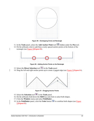 Adobe Illustrator CS5 Part 1: Introduction to Illustrator 22
Figure 49 – Overlapping Circle and Rectangle
11. In the Tools panel, select the Add Anchor Point tool hidden under the Pen tool.
12. On the artboard, click to add three evenly spaced anchor points at the bottom of the
rectangle (see Figure 50Figure 50).
Figure 50 – Adding Anchor Points on the Rectangle
13. Select the Direct Selection tool in the Tools panel.
14. Drag the left and right anchor points up to create a jagged edge (see Figure 51Figure 51).
Figure 51 – Dragging Anchor Points
15. Select the Selection tool in the Tools panel.
16. On the artboard, hold down the Shift key and click to select both shapes.
17. Click the Window menu and select Pathfinder.
18. In the Pathfinder panel, click the Unite button to combine both shapes (see Figure
52Figure 52).
 