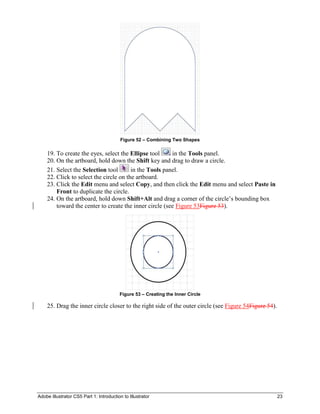 Adobe Illustrator CS5 Part 1: Introduction to Illustrator 23
Figure 52 – Combining Two Shapes
19. To create the eyes, select the Ellipse tool in the Tools panel.
20. On the artboard, hold down the Shift key and drag to draw a circle.
21. Select the Selection tool in the Tools panel.
22. Click to select the circle on the artboard.
23. Click the Edit menu and select Copy, and then click the Edit menu and select Paste in
Front to duplicate the circle.
24. On the artboard, hold down Shift+Alt and drag a corner of the circle’s bounding box
toward the center to create the inner circle (see Figure 53Figure 53).
Figure 53 – Creating the Inner Circle
25. Drag the inner circle closer to the right side of the outer circle (see Figure 54Figure 54).
 