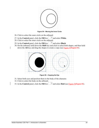 Adobe Illustrator CS5 Part 1: Introduction to Illustrator 24
Figure 54 – Moving the Inner Circle
26. Click to select the outer circle on the artboard.
27. In the Control panel, click the Fill box and select White.
28. Click to select the inner circle on the artboard.
29. In the Control panel, click the Fill box and select Black.
30. On the artboard, hold down the Shift key and click to select both shapes, and then hold
down the Alt key and drag the shapes to create a copy (see Figure 55Figure 55).
Figure 55 – Copying the Eye
31. Select both eyes and position them in the body of the character.
32. Click to select the body on the artboard.
33. In the Control panel, click the Fill box and select Red (see Figure 56Figure 56).
 
