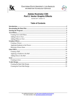 For additional handouts, visit http://www.calstatela.edu/handouts.
For video tutorials, visit http://www.youtube.com/mycsula.
CALIFORNIA STATE UNIVERSITY, LOS ANGELES
INFORMATION TECHNOLOGY SERVICES
Adobe Illustrator CS5
Part 2: Vector Graphic Effects
Summer 2011, Version 1.0
Table of Contents
Introduction....................................................................................................................................2
Downloading the Data Files ..........................................................................................................2
Starting the Program.....................................................................................................................2
Text Effects.....................................................................................................................................2
Creating Text with Effects ..........................................................................................................2
Adding Color to Text ..................................................................................................................5
Adding Effects to Text................................................................................................................6
Gradient Effects .............................................................................................................................8
Creating a Flower........................................................................................................................8
Applying Gradients to the Flower...............................................................................................9
Drawing a Flower Stem ............................................................................................................12
Gloss Effect...................................................................................................................................13
Creating a Ball...........................................................................................................................14
Applying a Gradient to the Ball ................................................................................................14
Adding Gloss to the Ball...........................................................................................................15
Icons ..............................................................................................................................................18
Creating an Icon ........................................................................................................................18
T-shirt Design...............................................................................................................................20
Creating the Back Side Design .................................................................................................21
Creating the Front Side Design.................................................................................................22
 