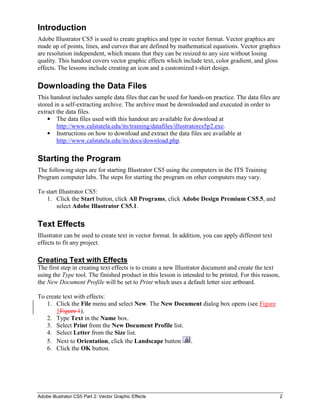 Adobe Illustrator CS5 Part 2: Vector Graphic Effects 2
Introduction
Adobe Illustrator CS5 is used to create graphics and type in vector format. Vector graphics are
made up of points, lines, and curves that are defined by mathematical equations. Vector graphics
are resolution independent, which means that they can be resized to any size without losing
quality. This handout covers vector graphic effects which include text, color gradient, and gloss
effects. The lessons include creating an icon and a customized t-shirt design.
Downloading the Data Files
This handout includes sample data files that can be used for hands-on practice. The data files are
stored in a self-extracting archive. The archive must be downloaded and executed in order to
extract the data files.
 The data files used with this handout are available for download at
http://www.calstatela.edu/its/training/datafiles/illustratorcs5p2.exe.
 Instructions on how to download and extract the data files are available at
http://www.calstatela.edu/its/docs/download.php.
Starting the Program
The following steps are for starting Illustrator CS5 using the computers in the ITS Training
Program computer labs. The steps for starting the program on other computers may vary.
To start Illustrator CS5:
1. Click the Start button, click All Programs, click Adobe Design Premium CS5.5, and
select Adobe Illustrator CS5.1.
Text Effects
Illustrator can be used to create text in vector format. In addition, you can apply different text
effects to fit any project.
Creating Text with Effects
The first step in creating text effects is to create a new Illustrator document and create the text
using the Type tool. The finished product in this lesson is intended to be printed. For this reason,
the New Document Profile will be set to Print which uses a default letter size artboard.
To create text with effects:
1. Click the File menu and select New. The New Document dialog box opens (see Figure
1Figure 1).
2. Type Text in the Name box.
3. Select Print from the New Document Profile list.
4. Select Letter from the Size list.
5. Next to Orientation, click the Landscape button .
6. Click the OK button.
 
