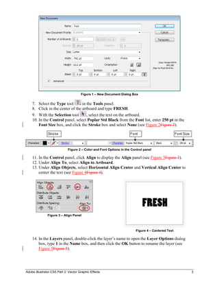 Adobe Illustrator CS5 Part 2: Vector Graphic Effects 3
Figure 1 – New Document Dialog Box
7. Select the Type tool in the Tools panel.
8. Click in the center of the artboard and type FRESH.
9. With the Selection tool , select the text on the artboard.
10. In the Control panel, select Poplar Std Black from the Font list, enter 250 pt in the
Font Size box, and click the Stroke box and select None (see Figure 2Figure 2).
Figure 2 – Color and Font Options in the Control panel
11. In the Control panel, click Align to display the Align panel (see Figure 3Figure 3).
12. Under Align To, select Align to Artboard.
13. Under Align Objects, select Horizontal Align Center and Vertical Align Center to
center the text (see Figure 4Figure 4).
Figure 3 – Align Panel
Figure 4 – Centered Text
14. In the Layers panel, double-click the layer’s name to open the Layer Options dialog
box, type 1 in the Name box, and then click the OK button to rename the layer (see
Figure 5Figure 5).
 