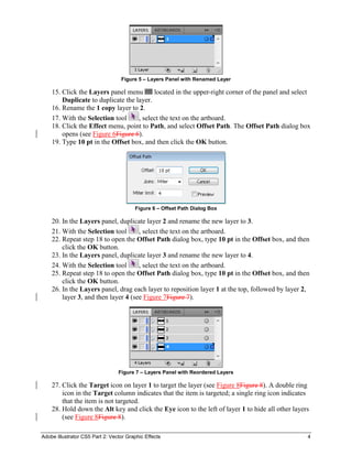 Adobe Illustrator CS5 Part 2: Vector Graphic Effects 4
Figure 5 – Layers Panel with Renamed Layer
15. Click the Layers panel menu located in the upper-right corner of the panel and select
Duplicate to duplicate the layer.
16. Rename the 1 copy layer to 2.
17. With the Selection tool , select the text on the artboard.
18. Click the Effect menu, point to Path, and select Offset Path. The Offset Path dialog box
opens (see Figure 6Figure 6).
19. Type 10 pt in the Offset box, and then click the OK button.
Figure 6 – Offset Path Dialog Box
20. In the Layers panel, duplicate layer 2 and rename the new layer to 3.
21. With the Selection tool , select the text on the artboard.
22. Repeat step 18 to open the Offset Path dialog box, type 10 pt in the Offset box, and then
click the OK button.
23. In the Layers panel, duplicate layer 3 and rename the new layer to 4.
24. With the Selection tool , select the text on the artboard.
25. Repeat step 18 to open the Offset Path dialog box, type 10 pt in the Offset box, and then
click the OK button.
26. In the Layers panel, drag each layer to reposition layer 1 at the top, followed by layer 2,
layer 3, and then layer 4 (see Figure 7Figure 7).
Figure 7 – Layers Panel with Reordered Layers
27. Click the Target icon on layer 1 to target the layer (see Figure 8Figure 8). A double ring
icon in the Target column indicates that the item is targeted; a single ring icon indicates
that the item is not targeted.
28. Hold down the Alt key and click the Eye icon to the left of layer 1 to hide all other layers
(see Figure 8Figure 8).
 