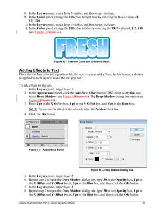 Adobe Illustrator CS5 Part 2: Vector Graphic Effects 6
8. In the Layers panel, make layer 3 visible, and then target the layer.
9. In the Color panel, change the Fill color to light blue by entering the RGB values 41,
171, 226.
10. In the Layers panel, make layer 4 visible, and then target the layer.
11. In the Color panel, change the Fill color to blue by entering the RGB values 0, 113, 188
(see Figure 12Figure 12).
Figure 12 – Text with Color and Gradient Effects
Adding Effects to Text
Once the text has color and a gradient fill, the next step is to add effects. In this lesson, a shadow
is applied to each layer to make the text pop out.
To add effects to the text:
1. In the Layers panel, target layer 1.
2. In the Appearance panel, click the Add New Effect button , point to Stylize, and
select Drop Shadow (see Figure 13Figure 13). The Drop Shadow dialog box opens (see
Figure 14Figure 14).
3. Enter 2 pt in the X Offset box, 4 pt in the Y Offset box, and 5 pt in the Blur box.
NOTE: To preview the effect on the artboard, select the Preview check box.
4. Click the OK button.
Figure 13 – Appearance Panel
Figure 14 – Drop Shadow Dialog Box
5. In the Layers panel, target layer 2.
6. Repeat step 2 to open the Drop Shadow dialog box, type 50 in the Opacity box, 1 pt in
the X Offset and Y Offset boxes, 5 pt in the Blur box, and then click the OK button.
7. In the Layers panel, target layer 3.
8. Repeat step 2 to open the Drop Shadow dialog box, type 50 in the Opacity box, 1 pt in
the X Offset and Y Offset boxes, 5 pt in the Blur box, and then click the OK button.
 