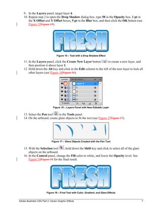 Adobe Illustrator CS5 Part 2: Vector Graphic Effects 7
9. In the Layers panel, target layer 4.
10. Repeat step 2 to open the Drop Shadow dialog box, type 50 in the Opacity box, 1 pt in
the X Offset and Y Offset boxes, 5 pt in the Blur box, and then click the OK button (see
Figure 15Figure 15).
Figure 15 – Text with a Drop Shadow Effect
11. In the Layers panel, click the Create New Layer button to create a new layer, and
then position it above layer 1.
12. Hold down the Alt key and click in the Edit column to the left of the new layer to lock all
other layers (see Figure 16Figure 16).
Figure 16 – Layers Panel with New Editable Layer
13. Select the Pen tool in the Tools panel.
14. On the artboard, create glare objects to fit the text (see Figure 17Figure 17).
Figure 17 – Glare Objects Created with the Pen Tool
15. With the Selection tool , hold down the Shift key and click to select all of the glare
objects on the artboard.
16. In the Control panel, change the Fill color to white, and lower the Opacity level. See
Figure 18Figure 18 for the final result.
Figure 18 – Final Text with Color, Gradient, and Glare Effects
 