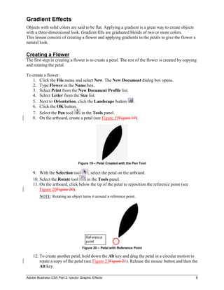 Adobe Illustrator CS5 Part 2: Vector Graphic Effects 8
Gradient Effects
Objects with solid colors are said to be flat. Applying a gradient is a great way to create objects
with a three-dimensional look. Gradient fills are graduated blends of two or more colors.
This lesson consists of creating a flower and applying gradients to the petals to give the flower a
natural look.
Creating a Flower
The first step in creating a flower is to create a petal. The rest of the flower is created by copying
and rotating the petal.
To create a flower:
1. Click the File menu and select New. The New Document dialog box opens.
2. Type Flower in the Name box.
3. Select Print from the New Document Profile list.
4. Select Letter from the Size list.
5. Next to Orientation, click the Landscape button .
6. Click the OK button.
7. Select the Pen tool in the Tools panel.
8. On the artboard, create a petal (see Figure 19Figure 19).
Figure 19 – Petal Created with the Pen Tool
9. With the Selection tool , select the petal on the artboard.
10. Select the Rotate tool in the Tools panel.
11. On the artboard, click below the tip of the petal to reposition the reference point (see
Figure 20Figure 20).
NOTE: Rotating an object turns it around a reference point.
Figure 20 – Petal with Reference Point
12. To create another petal, hold down the Alt key and drag the petal in a circular motion to
rotate a copy of the petal (see Figure 21Figure 21). Release the mouse button and then the
Alt key.
 