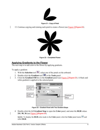 Adobe Illustrator CS5 Part 2: Vector Graphic Effects 9
Figure 21 – Copy of Petal
13. Continue copying and rotating each petal to create a flower (see Figure 22Figure 22).
Figure 22 – Completed Flower
Applying Gradients to the Flower
The next step is to add color to the flower by applying gradients.
To apply a gradient:
1. With the Selection tool , select one of the petals on the artboard.
2. Double-click the Gradient tool in the Tools panel.
3. Click the Gradient Fill box in the Gradient panel (see Figure 23Figure 23). A black and
white gradient is applied to the selected petal.
Figure 23 – Gradient Panel with Two Gradient Stops
4. Double-click the left Gradient Stop to open the Color panel, and enter the RGB values
241, 90, 36 (see Figure 24Figure 24).
NOTE: To display the RGB color mode in the Color panel, click the Color panel menu and
select RGB.
 