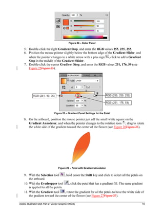 Adobe Illustrator CS5 Part 2: Vector Graphic Effects 10
Figure 24 – Color Panel
5. Double-click the right Gradient Stop, and enter the RGB values 255, 255, 255.
6. Position the mouse pointer slightly below the bottom edge of the Gradient Slider, and
when the pointer changes to a white arrow with a plus sign , click to add a Gradient
Stop in the middle of the Gradient Slider.
7. Double-click the center Gradient Stop, and enter the RGB values 251, 176, 59 (see
Figure 25Figure 25).
Figure 25 – Gradient Panel Settings for the Petal
8. On the artboard, position the mouse pointer just off the small white square on the
Gradient Annotator, and when the pointer changes to the rotation icon , drag to rotate
the white side of the gradient toward the center of the flower (see Figure 26Figure 26).
Figure 26 – Petal with Gradient Annotator
9. With the Selection tool , hold down the Shift key and click to select all the petals on
the artboard.
10. With the Eyedropper tool , click the petal that has a gradient fill. The same gradient
is applied to all the petals.
11. With the Gradient tool , rotate the gradient for all the petals to have the white side of
the gradient toward the center of the flower (see Figure 27Figure 27).
 